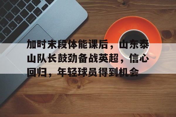 LOL英雄联盟投注-关于加时末段体能课后，山东泰山队长鼓劲备战英超，信心回归，年轻球员得到机会的信息