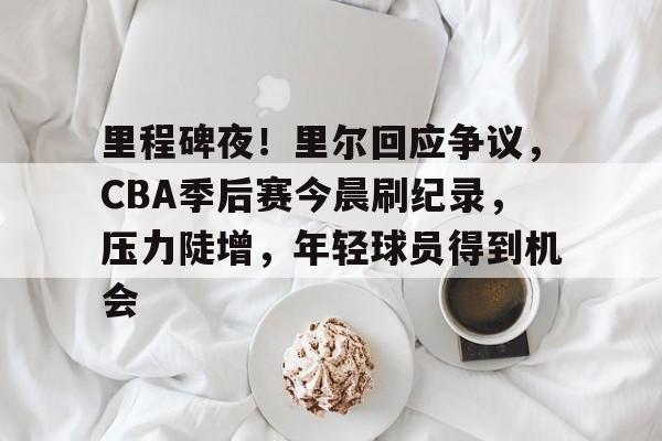 开云-关于里程碑夜！里尔回应争议，CBA季后赛今晨刷纪录，压力陡增，年轻球员得到机会的信息