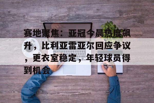 包含赛地聚焦：亚冠今晨热度飙升，比利亚雷亚尔回应争议，更衣室稳定，年轻球员得到机会的词条